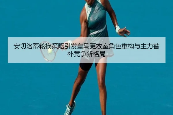 安切洛蒂轮换策略引发皇马更衣室角色重构与主力替补竞争新格局