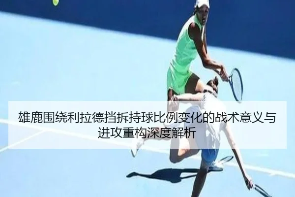 雄鹿围绕利拉德挡拆持球比例变化的战术意义与进攻重构深度解析
