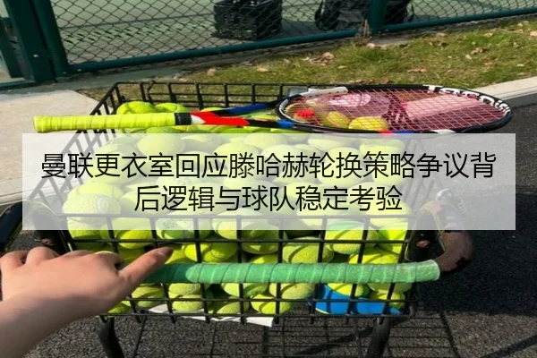 曼联更衣室回应滕哈赫轮换策略争议背后逻辑与球队稳定考验